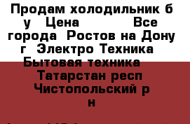 Продам холодильник б/у › Цена ­ 2 500 - Все города, Ростов-на-Дону г. Электро-Техника » Бытовая техника   . Татарстан респ.,Чистопольский р-н